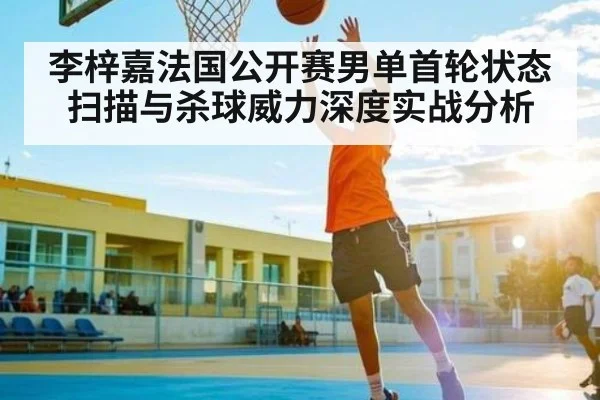 李梓嘉法国公开赛男单首轮状态扫描与杀球威力深度实战分析