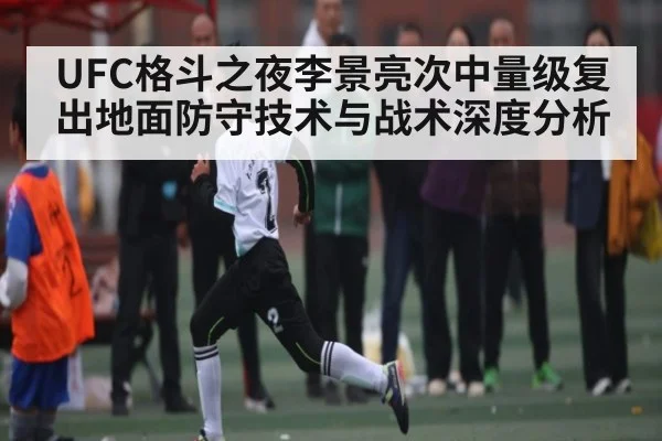UFC格斗之夜李景亮次中量级复出地面防守技术与战术深度分析