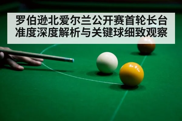罗伯逊北爱尔兰公开赛首轮长台准度深度解析与关键球细致观察
