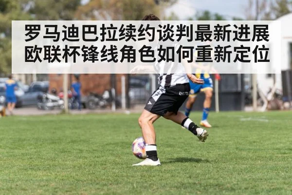 罗马迪巴拉续约谈判最新进展 欧联杯锋线角色如何重新定位